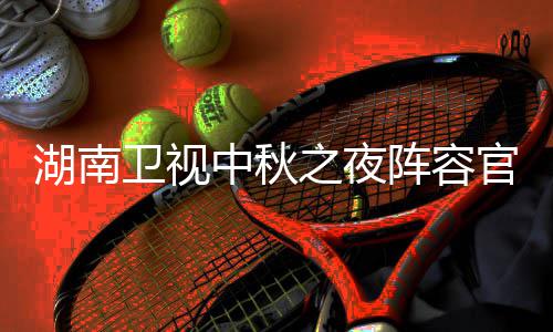 播观卫视卫视芒南中湖南1湖会直湖南中秋之夜阵容官宣果T看入口秋晚