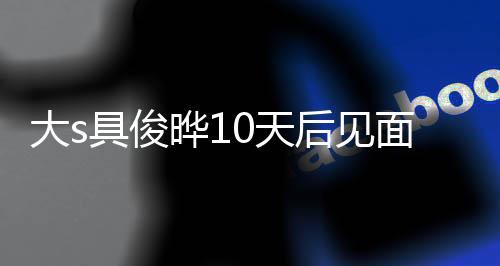 爱了面 没见面就大s先后见回应再说晔10天具俊结婚