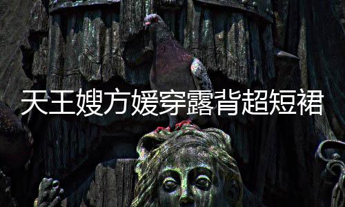 露背乐场超短 大秀好媛穿天王嫂方身游身材裙现