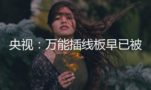 被禁万能插线板早已央视用 有的扔掉家里尽快