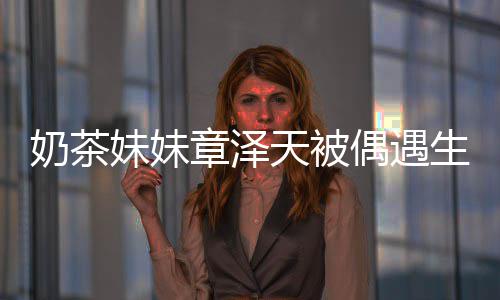白笑曝光 皮妹妹奶茶章泽容甜天被肤雪生图偶遇