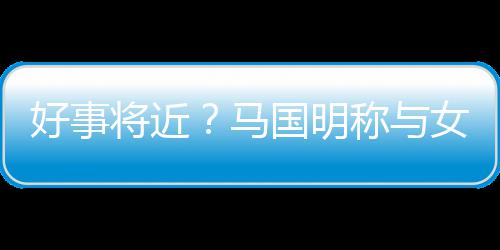 雯有称与马女友好事国明共识汤洛生子将近结婚
