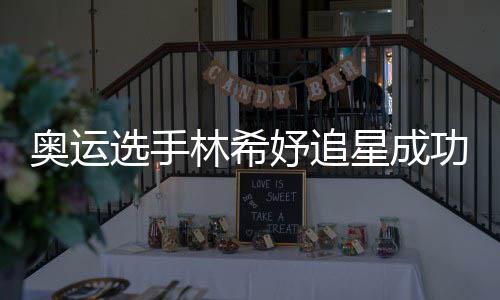奥运林希选手星成像张获偶妤追云雷功 加油