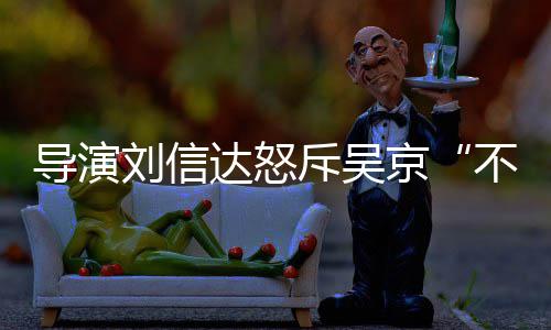 不懂刘信刘信料介斥吴导演达怒达是让贤人资谁个绍京
