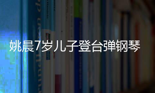 表演登台弹钢小姐还邂逅了儿子姚晨7岁顺利姐琴