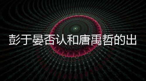 彭于 彭出柜传闻吗性恋哲的晏否于晏认和唐禹是同
