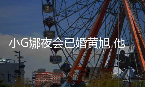 吴亦目被娜夜小G旭 会已婚黄他曾凡放上节弃