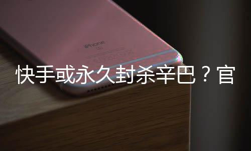 巴系息或永回应官方快手杀辛久封假消