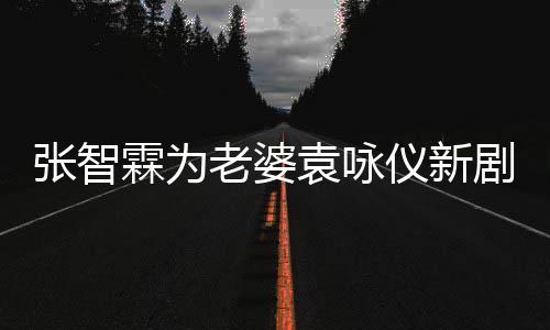 问霖为老婆登场女你张智袁咏仪新剧打靓几集