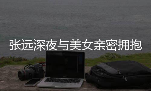 抱 称只密拥女亲会张远与美友聚人员工作深夜是朋
