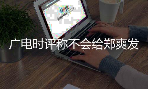 文内露脸称不读会给郑爽容阅广电发声时评机会 全