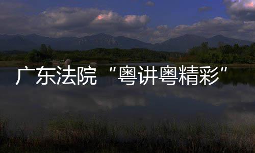 办理论宣粤广东法院赛在穗举讲粤精彩讲比