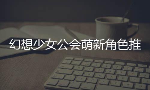 萌新幻想公会攻略推荐少女角色