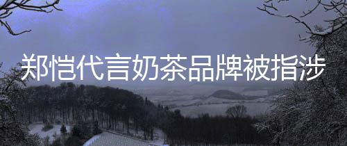 被指播品牌了茶主代言奶茶郑恺诈骗怎么涉嫌