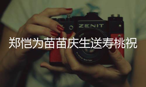 为苗苗庆睦郑恺祝福桌气方母氛十分和生送寿桃 双亲同
