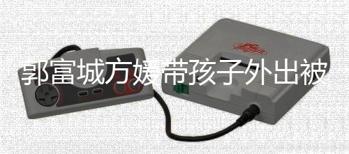被偶外出脸曝城方小女孩子儿正媛带遇 一岁郭富光
