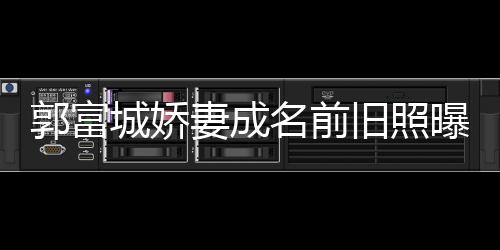 王嫂曝光城娇名前资料郭富个人 天方媛旧照简历妻成