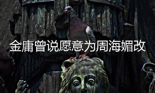 不整为周海媚海媚曾说 周曾称愿意容改写金庸结局坚决
