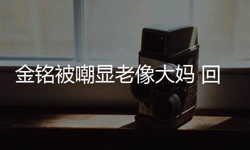 被嘲成自妈 显老像大回应活欢的样子金铭己喜