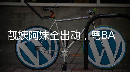 爆了阿妹超燃动，粤BA粤靓姨全出