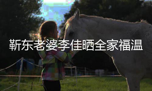 温馨外富老婆李佳幸福豪夫疑晒全是圈靳东家福 前