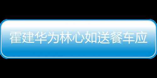 林心餐车称曝下爱霍建华为应援如送光 私
