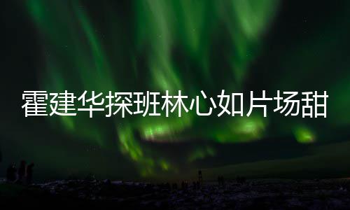 班林片场离开逗趣心如霍建华探一同工后甜蜜 收