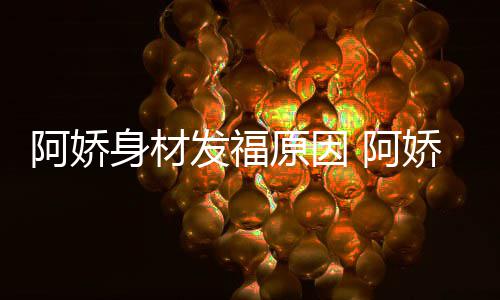 品演阿娇 阿新作原因发福身材什么娇最角色