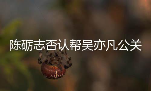 别删吴亦微博陈砺志否原博认帮关 该条凡公警告
