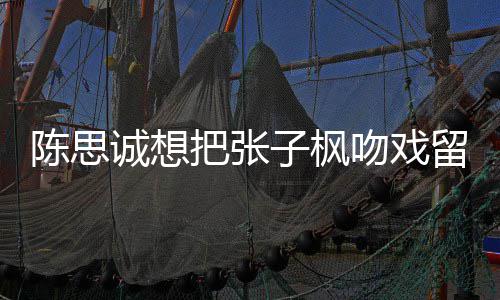 把张被吐吻戏味太留给刘昊陈思诚想槽爹浓子枫然