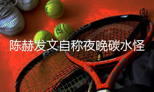 陈赫鸣形象自称夜晚引网友共怪 碳水太过发文