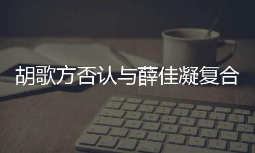 么凝复薛佳胡歌合 胡歌和薛在一原因认与方否分手什么时候是什佳凝起