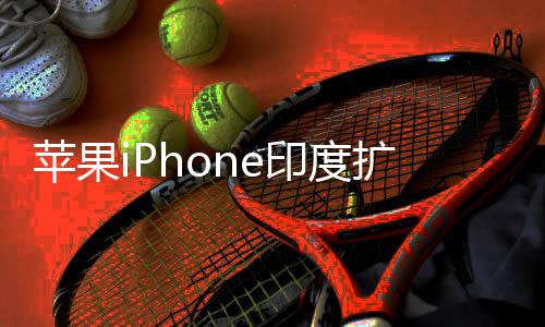 本玩不转苹果 没队根印度遇阻有中国团扩产