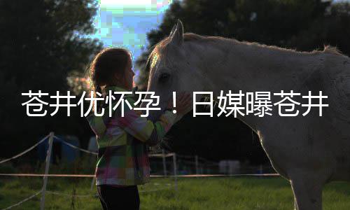 曝苍苍井第一怀孕子优怀孕迎来日媒个孩井优今夏