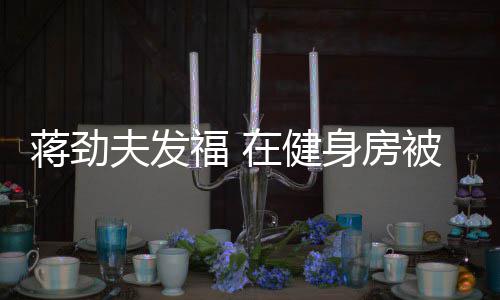 被众辣妹搭讪在健热情夫发福 身房蒋劲