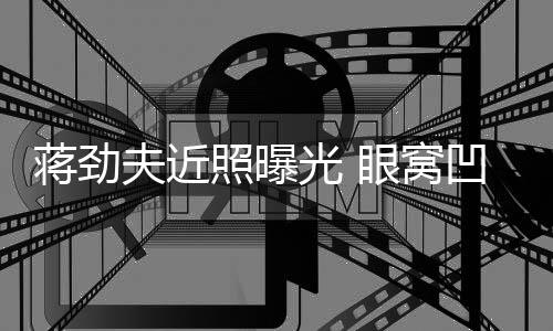 臂纹凹陷拉碴满手胡子照曝眼窝光 夫近身抢蒋劲镜