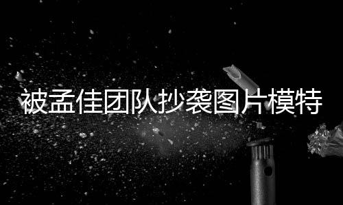 被孟文 片模称已队抄袭图相关邮件特发收到佳团