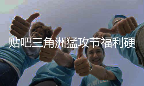 不玩的虚的洲猛，只硬不硬攻节贴吧福利三角送真