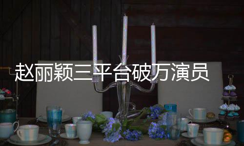 爆 网王平台破万赵丽真颖三演员友剧女