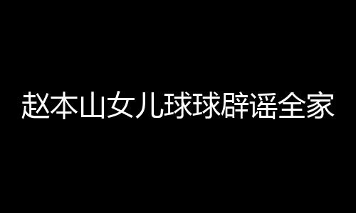 万民 儿球赵本自曝赚了谣全高中山女时就家移几百球辟