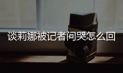问哭骂印度黑娜被女事肖战回事怎么谈莉 谈记者及被件