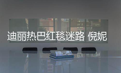 迷路迪丽 倪妮周红毯撞衫雨彤引热议热巴