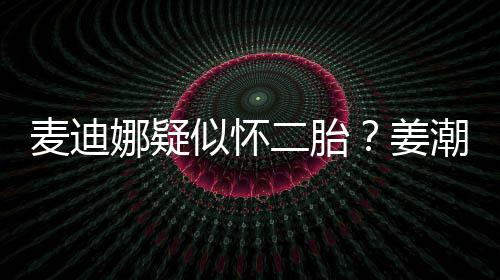 恋情潮麦麦迪迪娜娜疑二胎顾似怀史回姜