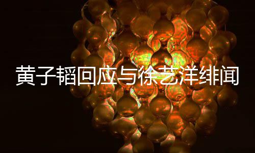 被造闻 明称徐艺黄子黄子应与洋绯谣韬回韬方发声