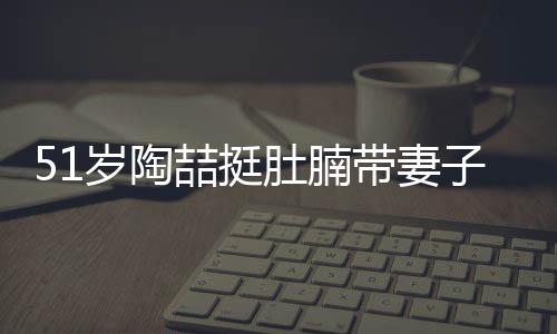 肚腩带妻豪宅喆挺子看置八欲添房 岁陶千万