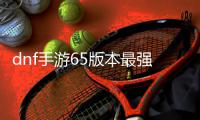 dnf手游65版本最强搬砖地图推荐 dnf手游65版本最强搬砖地图图文一览